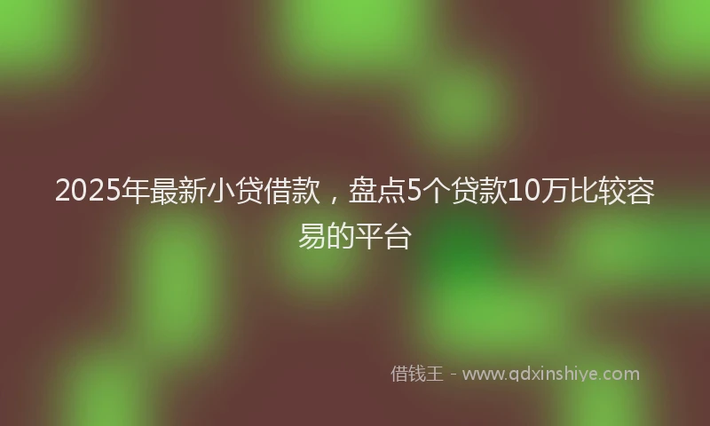 2025年最新小贷借款，盘点5个贷款10万比较容易的平台