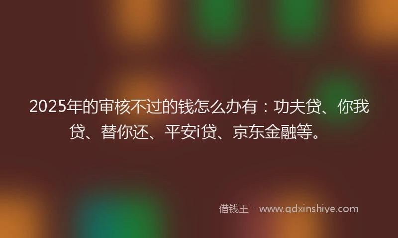 2025年的审核不过的钱怎么办有：功夫贷、你我贷、替你还、平安i贷、京东金融等。