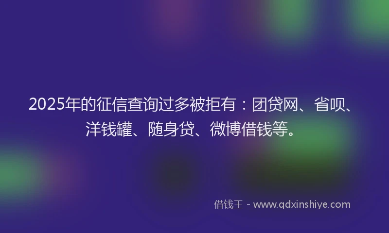 2025年的征信查询过多被拒有：团贷网、省呗、洋钱罐、随身贷、微博借钱等。