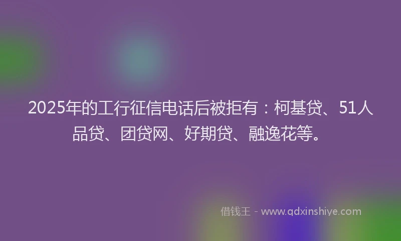 2025年的工行征信电话后被拒有：柯基贷、51人品贷、团贷网、好期贷、融逸花等。