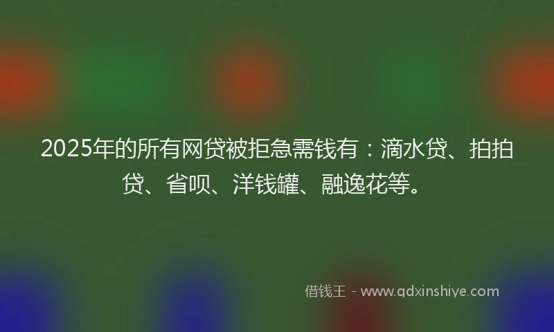 2025年的所有网贷被拒急需钱有：滴水贷、拍拍贷、省呗、洋钱罐、融逸花等。