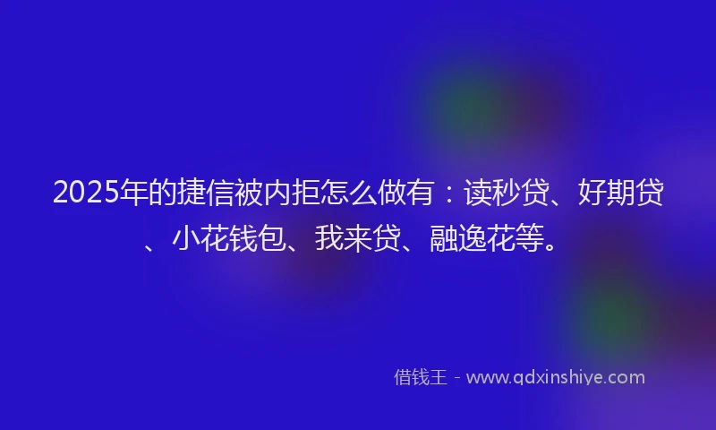 2025年的捷信被内拒怎么做有：读秒贷、好期贷、小花钱包、我来贷、融逸花等。