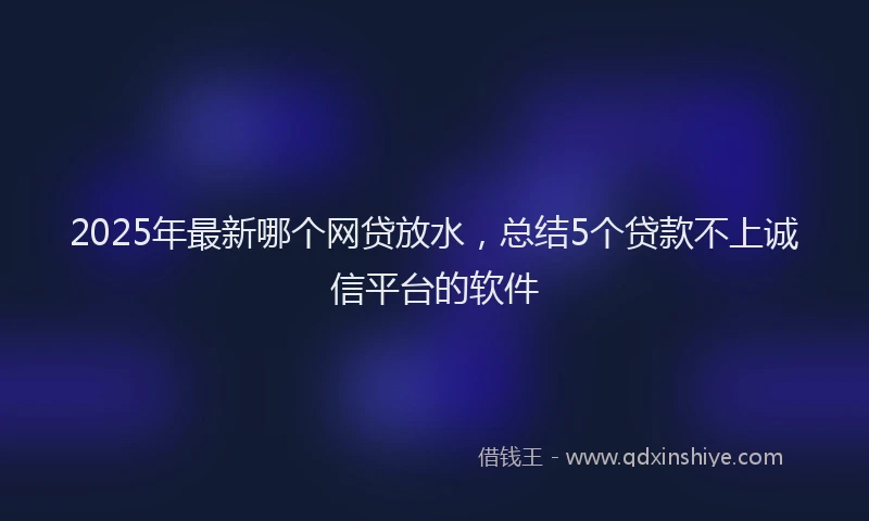 2025年最新哪个网贷放水，总结5个贷款不上诚信平台的软件