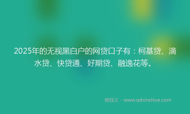 2025年的无视黑白户的网贷口子有：柯基贷、滴水贷、快贷通、好期贷、融逸花等。