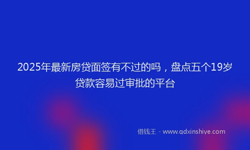 2025年最新房贷面签有不过的吗，盘点五个19岁贷款容易过审批的平台