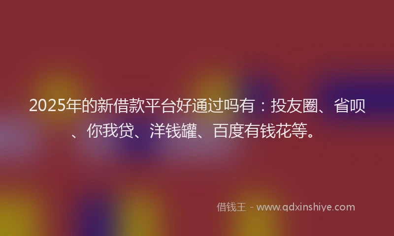2025年的新借款平台好通过吗有：投友圈、省呗、你我贷、洋钱罐、百度有钱花等。