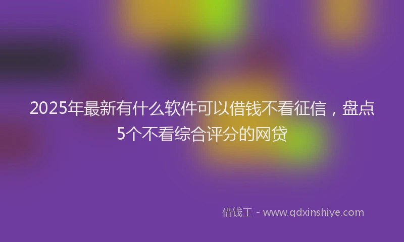 2025年最新有什么软件可以借钱不看征信，盘点5个不看综合评分的网贷