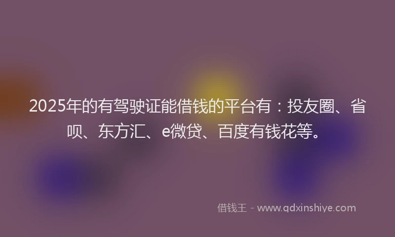 2025年的有驾驶证能借钱的平台有：投友圈、省呗、东方汇、e微贷、百度有钱花等。