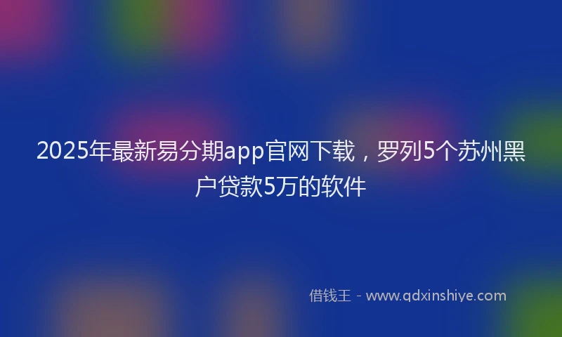 2025年最新易分期app官网下载，罗列5个苏州黑户贷款5万的软件