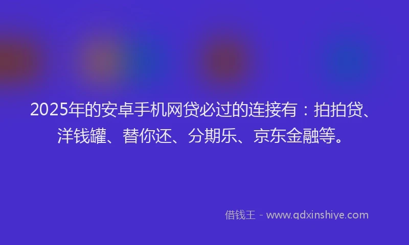 2025年的安卓手机网贷必过的连接有：拍拍贷、洋钱罐、替你还、分期乐、京东金融等。