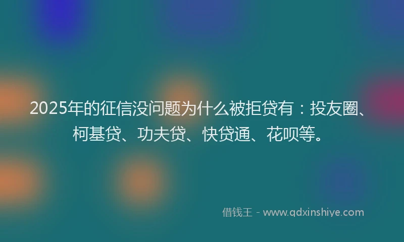 2025年的征信没问题为什么被拒贷有：投友圈、柯基贷、功夫贷、快贷通、花呗等。