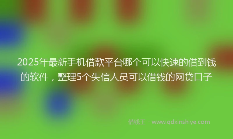 2025年最新手机借款平台哪个可以快速的借到钱的软件，整理5个失信人员可以借钱的网贷口子