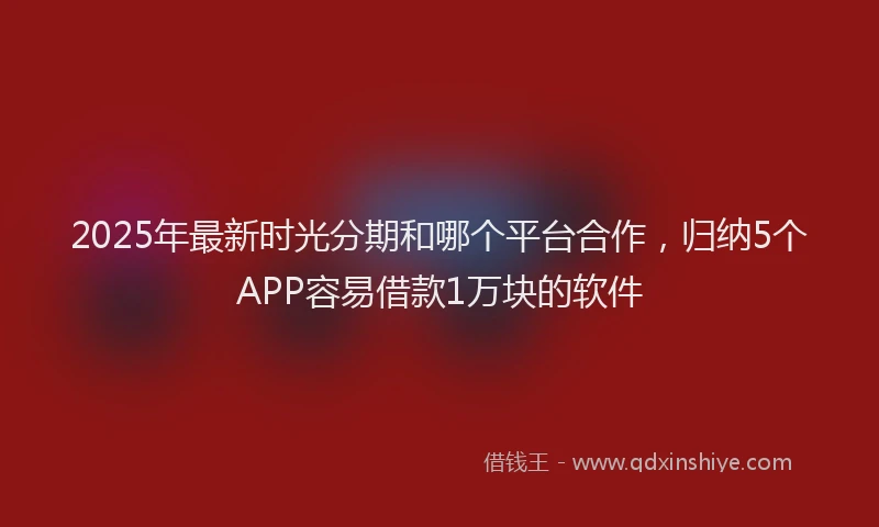 2025年最新时光分期和哪个平台合作，归纳5个APP容易借款1万块的软件
