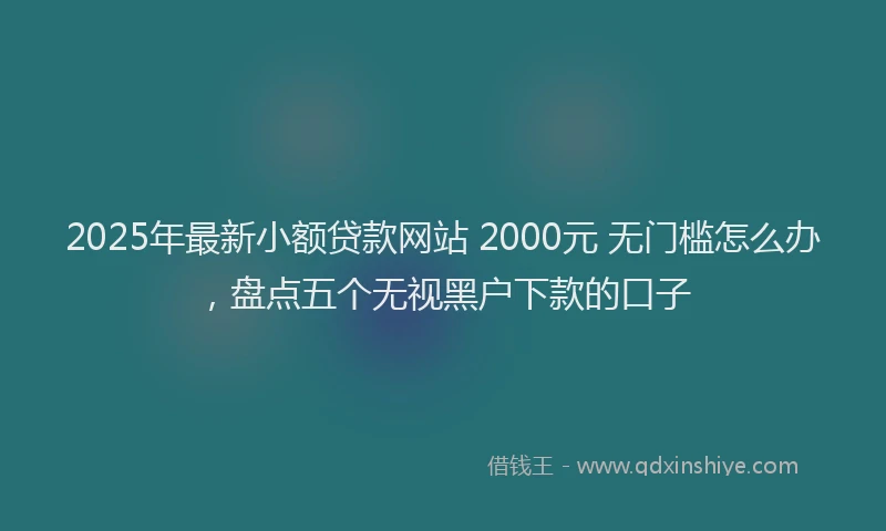 2025年最新小额贷款网站 2000元 无门槛怎么办，盘点五个无视黑户下款的口子
