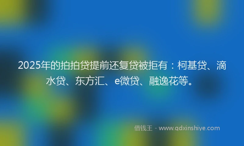 2025年的拍拍贷提前还复贷被拒有：柯基贷、滴水贷、东方汇、e微贷、融逸花等。