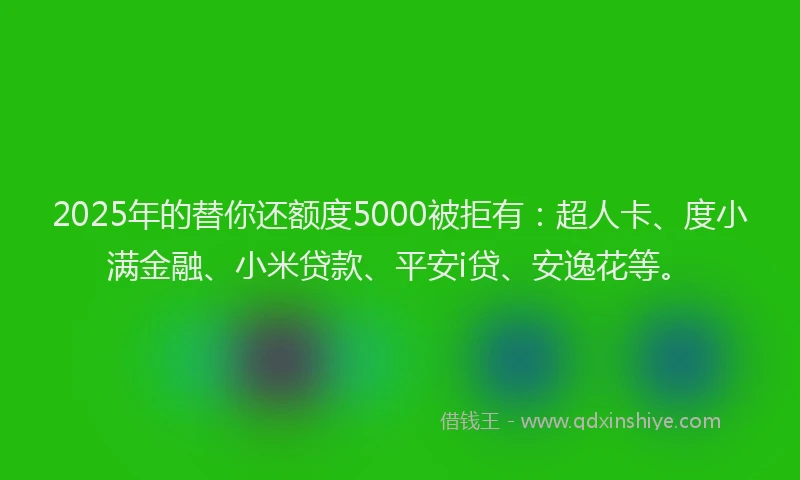 2025年的替你还额度5000被拒有：超人卡、度小满金融、小米贷款、平安i贷、安逸花等。