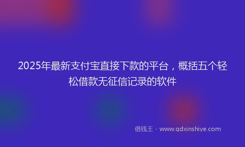 2025年最新支付宝直接下款的平台，概括五个轻松借款无征信记录的软件