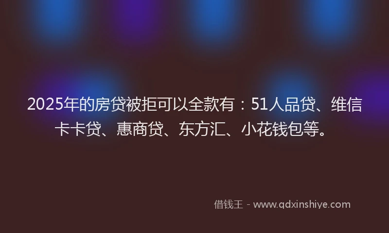2025年的房贷被拒可以全款有：51人品贷、维信卡卡贷、惠商贷、东方汇、小花钱包等。