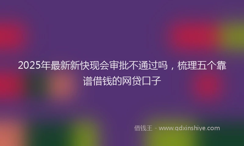 2025年最新新快现会审批不通过吗，梳理五个靠谱借钱的网贷口子
