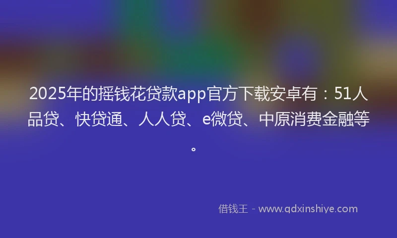 2025年的摇钱花贷款app官方下载安卓有：51人品贷、快贷通、人人贷、e微贷、中原消费金融等。