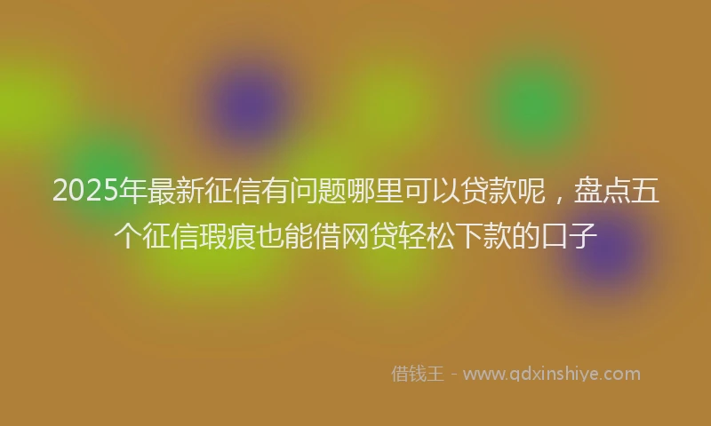 2025年最新征信有问题哪里可以贷款呢，盘点五个征信瑕疵也能借网贷轻松下款的口子