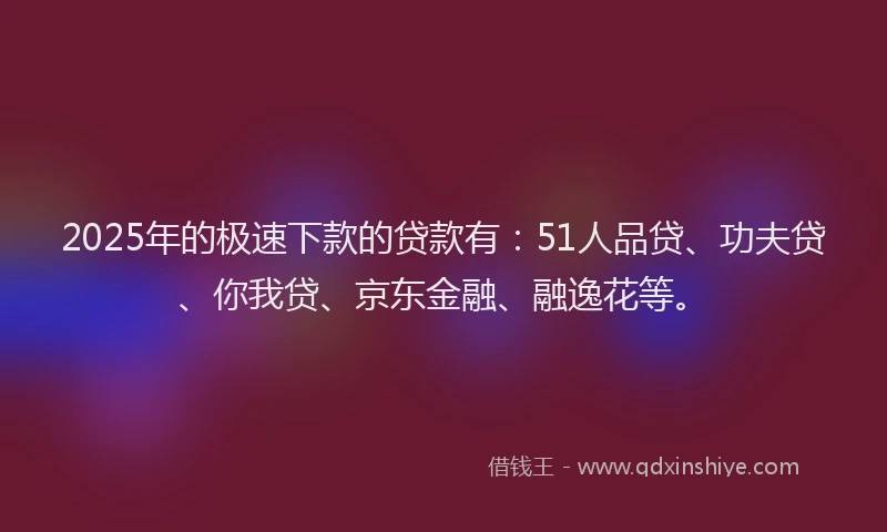 2025年的极速下款的贷款有：51人品贷、功夫贷、你我贷、京东金融、融逸花等。