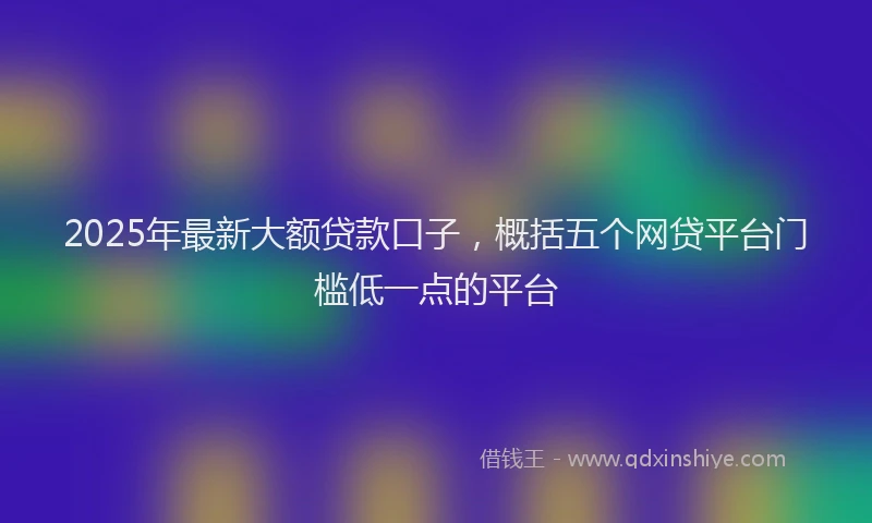 2025年最新大额贷款口子，概括五个网贷平台门槛低一点的平台