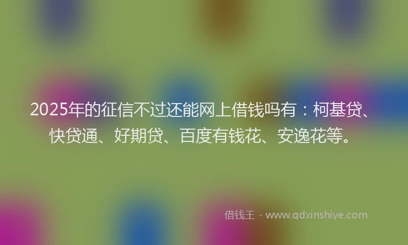 2025年的征信不过还能网上借钱吗有：柯基贷、快贷通、好期贷、百度有钱花、安逸花等。