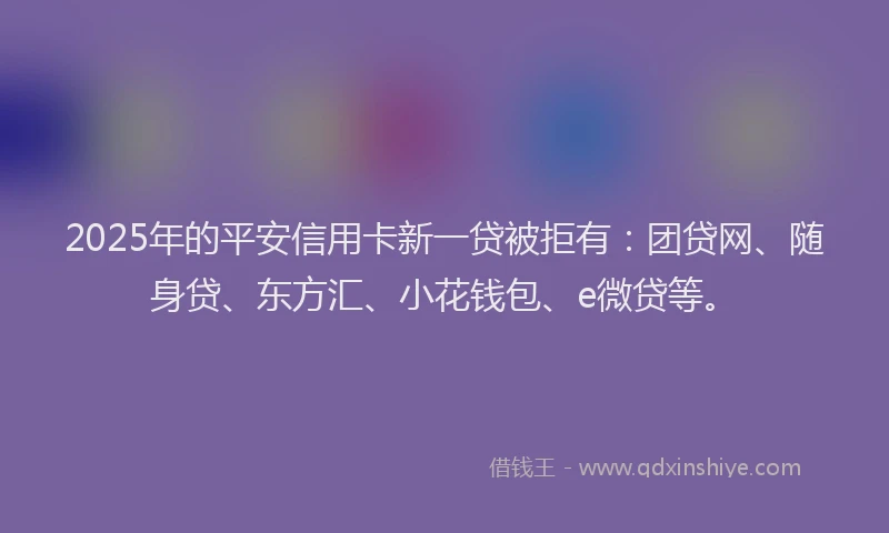 2025年的平安信用卡新一贷被拒有：团贷网、随身贷、东方汇、小花钱包、e微贷等。