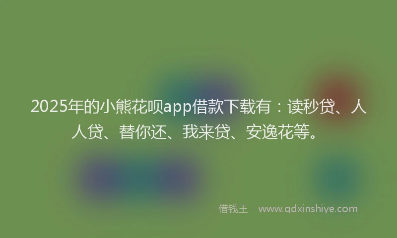 2025年的小熊花呗app借款下载有：读秒贷、人人贷、替你还、我来贷、安逸花等。