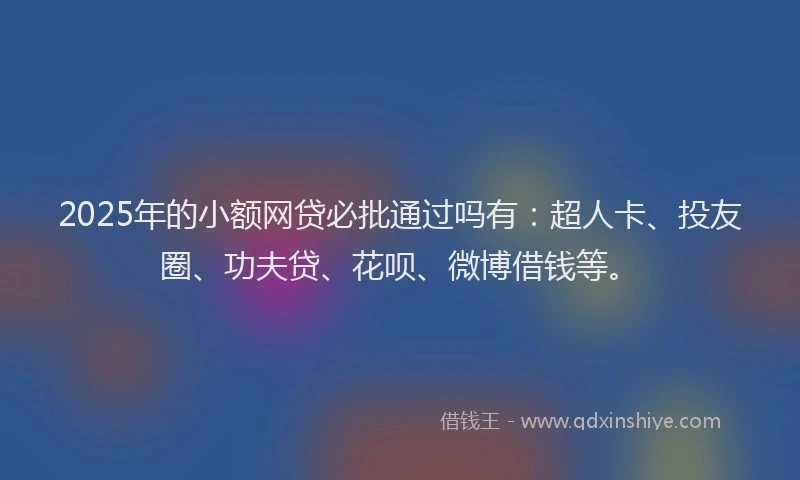 2025年的小额网贷必批通过吗有：超人卡、投友圈、功夫贷、花呗、微博借钱等。