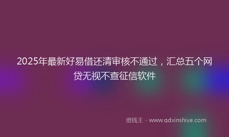 2025年最新好易借还清审核不通过，汇总五个网贷无视不查征信软件