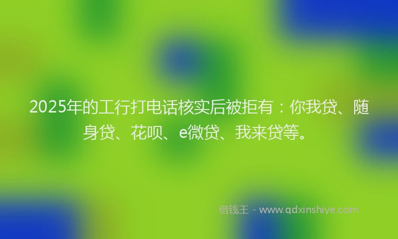 2025年的工行打电话核实后被拒有：你我贷、随身贷、花呗、e微贷、我来贷等。