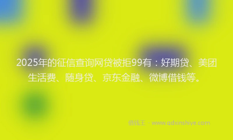 2025年的征信查询网贷被拒99有：好期贷、美团生活费、随身贷、京东金融、微博借钱等。