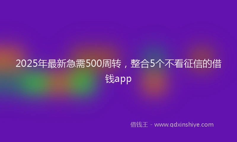 2025年最新急需500周转，整合5个不看征信的借钱app