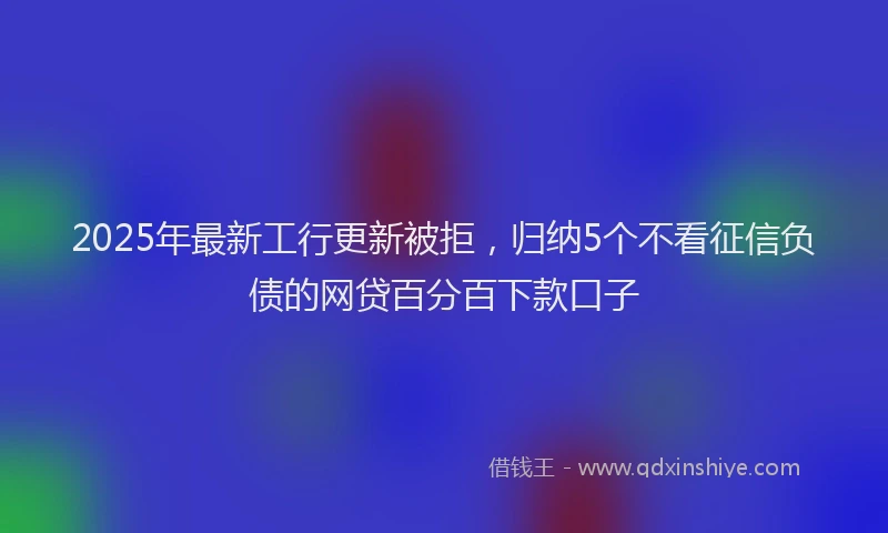 2025年最新工行更新被拒，归纳5个不看征信负债的网贷百分百下款口子
