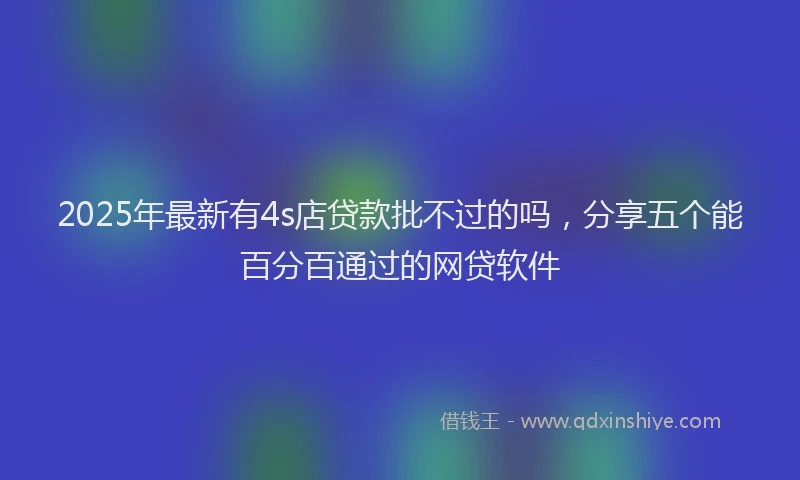 2025年最新有4s店贷款批不过的吗，分享五个能百分百通过的网贷软件
