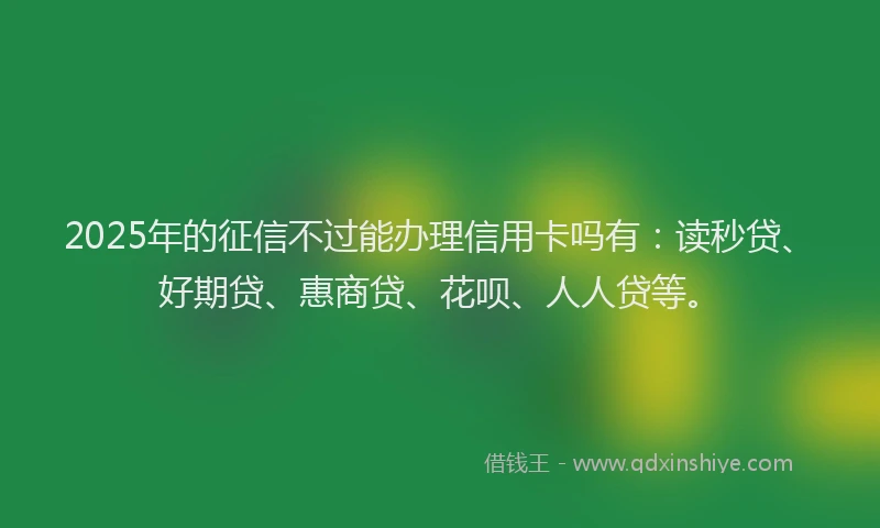 2025年的征信不过能办理信用卡吗有：读秒贷、好期贷、惠商贷、花呗、人人贷等。