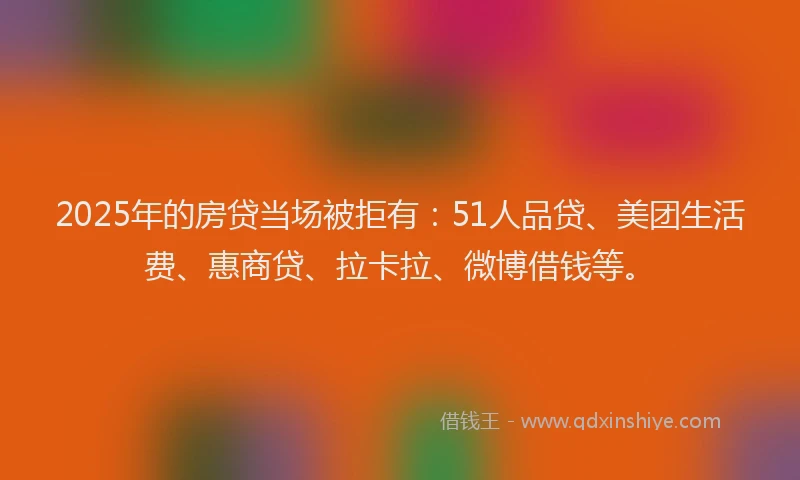 2025年的房贷当场被拒有：51人品贷、美团生活费、惠商贷、拉卡拉、微博借钱等。