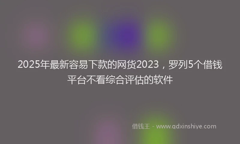 2025年最新容易下款的网货2023，罗列5个借钱平台不看综合评估的软件