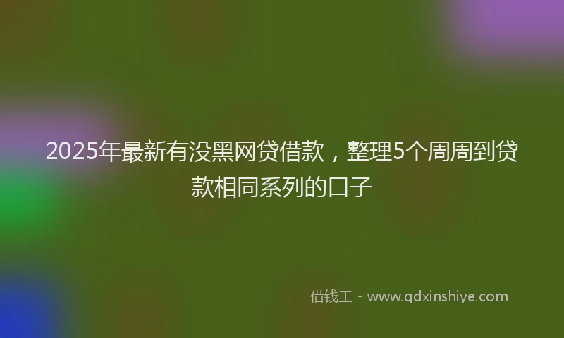 2025年最新有没黑网贷借款，整理5个周周到贷款相同系列的口子