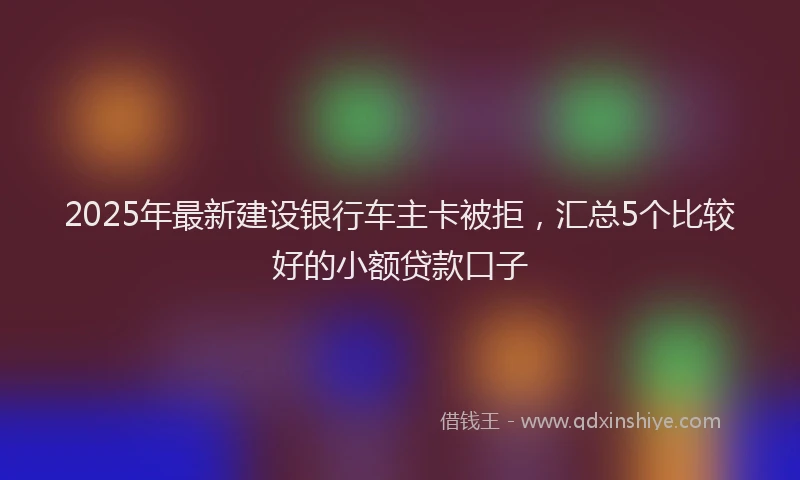 2025年最新建设银行车主卡被拒，汇总5个比较好的小额贷款口子