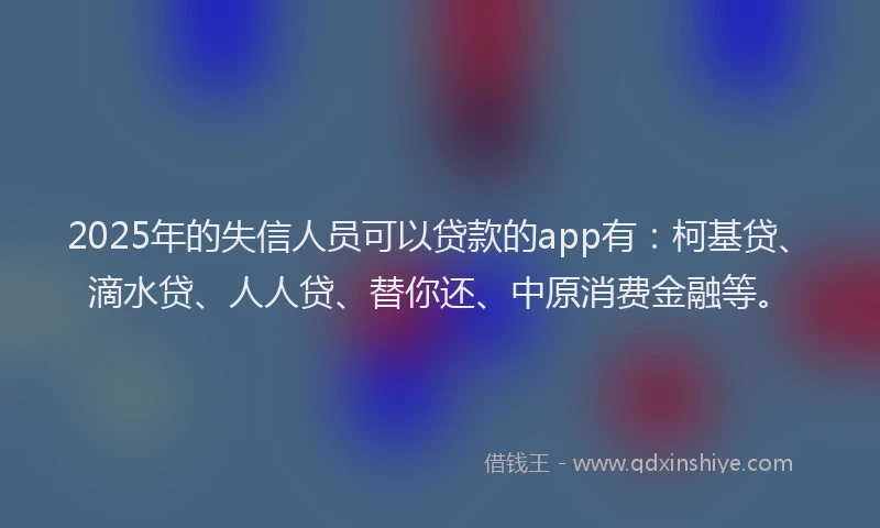 2025年的失信人员可以贷款的app有：柯基贷、滴水贷、人人贷、替你还、中原消费金融等。