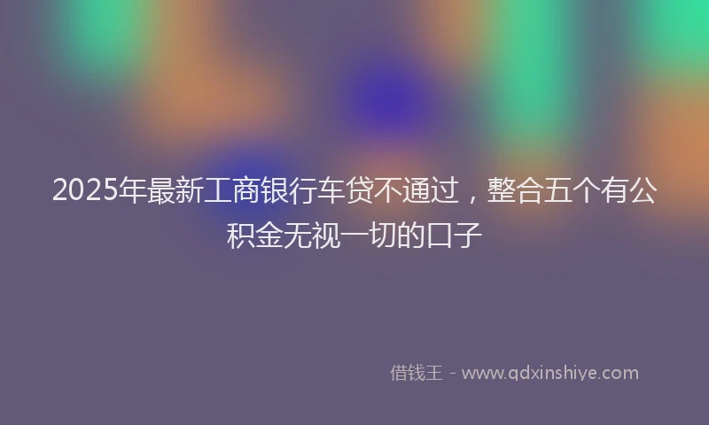 2025年最新工商银行车贷不通过，整合五个有公积金无视一切的口子