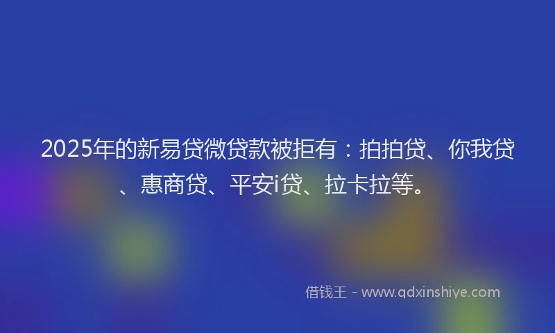 2025年的新易贷微贷款被拒有：拍拍贷、你我贷、惠商贷、平安i贷、拉卡拉等。