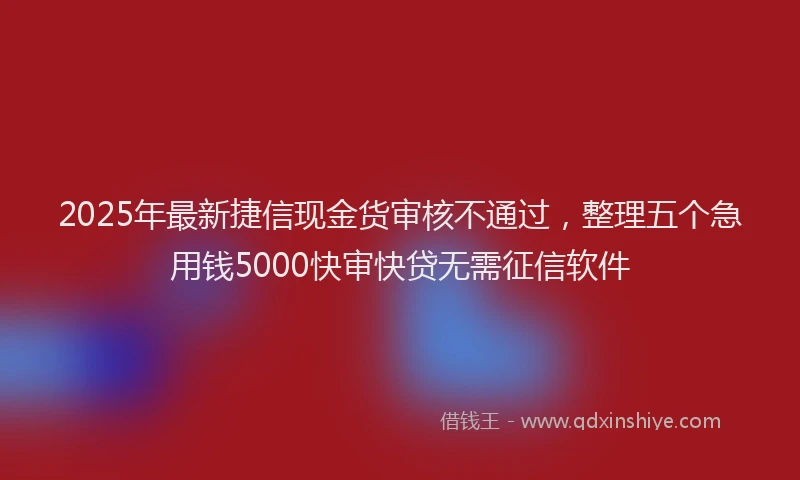 2025年最新捷信现金货审核不通过，整理五个急用钱5000快审快贷无需征信软件