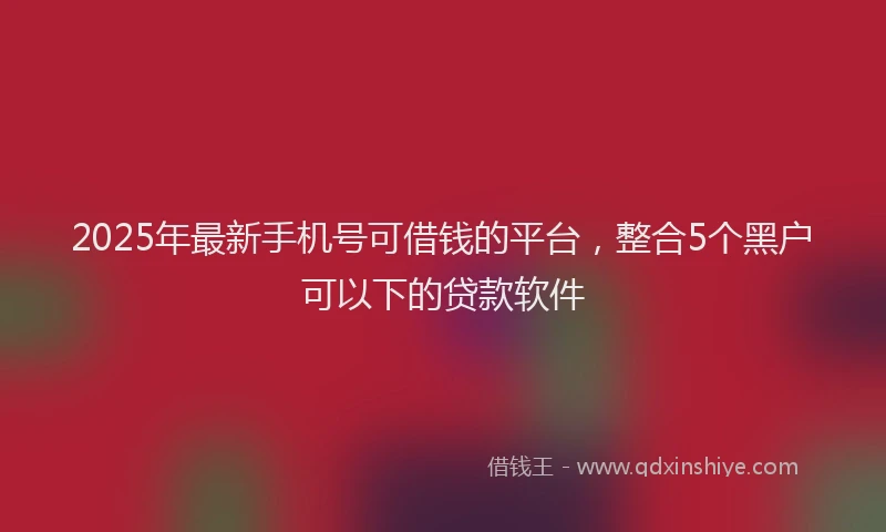 2025年最新手机号可借钱的平台，整合5个黑户可以下的贷款软件