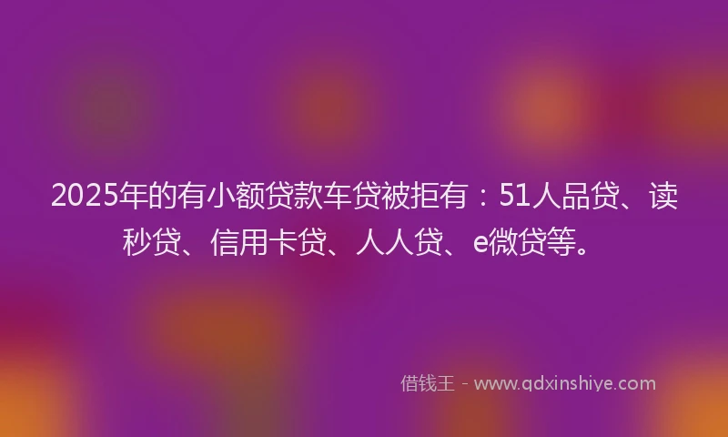 2025年的有小额贷款车贷被拒有：51人品贷、读秒贷、信用卡贷、人人贷、e微贷等。