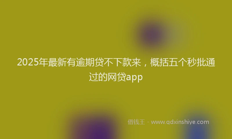 2025年最新有逾期贷不下款来，概括五个秒批通过的网贷app
