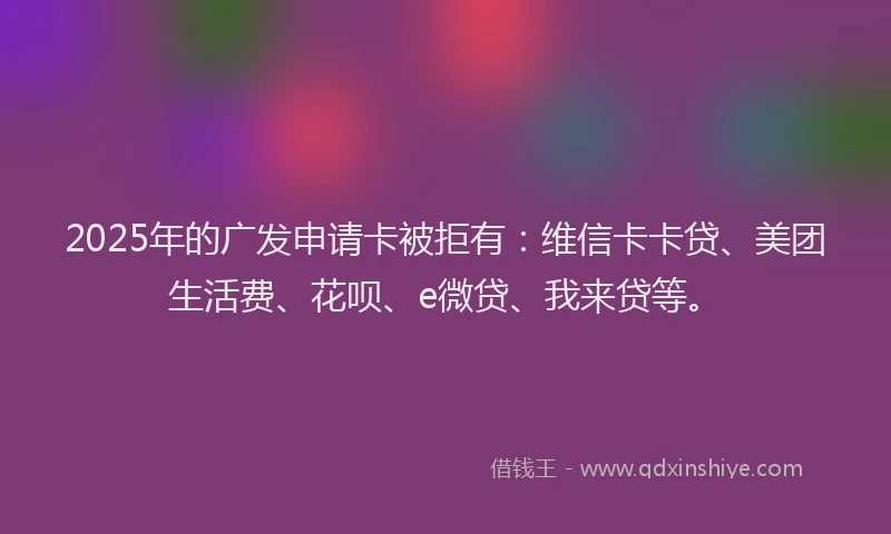 2025年的广发申请卡被拒有：维信卡卡贷、美团生活费、花呗、e微贷、我来贷等。